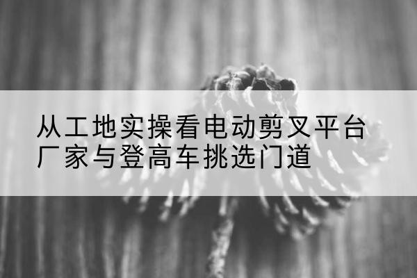赤水电动剪叉升降平台厂家-从工地实操看电动剪叉平台厂家与登高车挑选门道