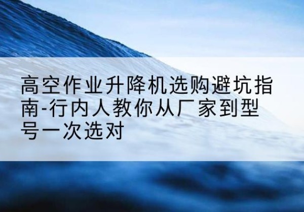 赤水升降平台厂家-高空作业升降机选购避坑指南-行内人教你从厂家到型号一次选对
