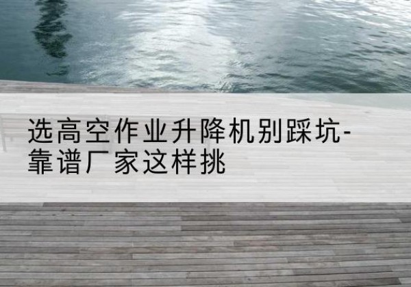 赤水剪叉式升降机厂家-选高空作业升降机别踩坑-靠谱厂家这样挑