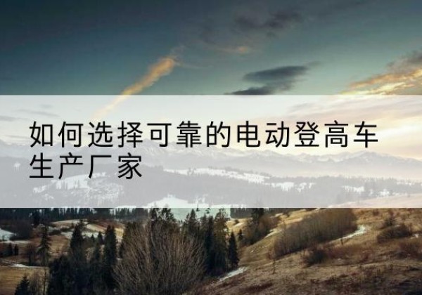 赤水电动登高车厂家-如何选择可靠的电动登高车生产厂家