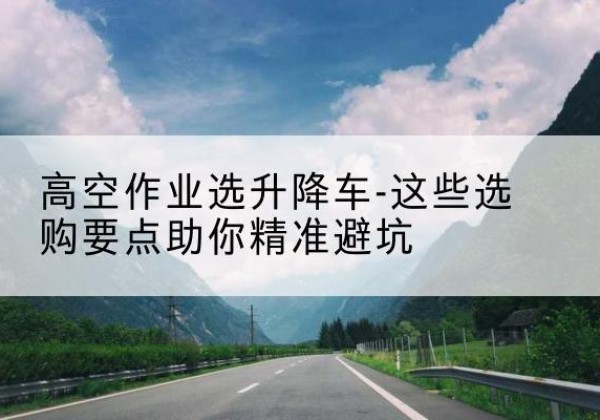 赤水升降车厂家-高空作业选升降车-这些选购要点助你*避坑