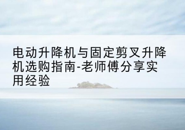 赤水电动升降机怎么选-电动升降机与固定剪叉升降机选购指南-老师傅分享实用经验