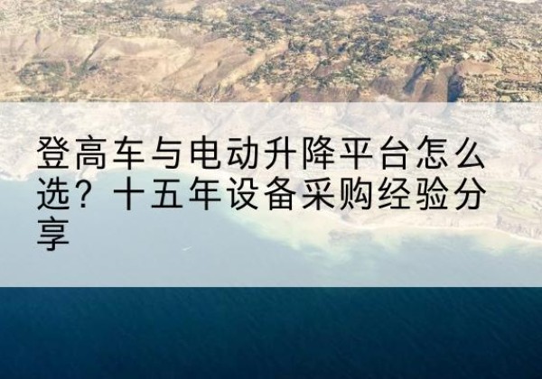 赤水登高车厂家厂家-登高车与电动升降平台怎么选？十五年设备采购经验分享