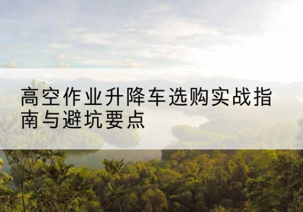 赤水升降车怎么选-高空作业升降车选购实战指南与避坑要点