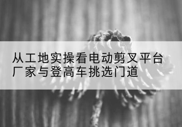 赤水电动剪叉升降平台厂家-从工地实操看电动剪叉平台厂家与登高车挑选门道
