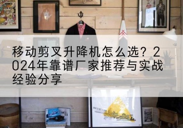 赤水升降平台厂家推荐-移动剪叉升降机怎么选？2024年靠谱厂家推荐与实战经验分享
