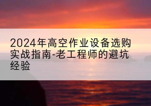 赤水高空作业升降机厂家推荐-2024年高空作业设备选购实战指南-老工程师的避坑经验